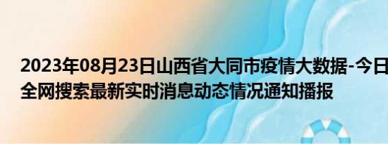 2023年08月23日山西省大同市疫情大数据-今日/今天疫情全网搜索最新实时消息动态情况通知播报