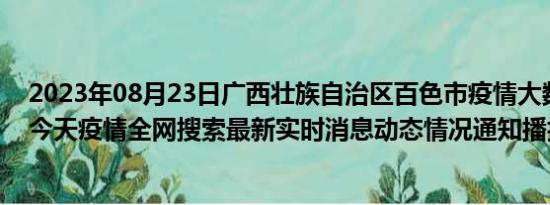 2023年08月23日广西壮族自治区百色市疫情大数据-今日/今天疫情全网搜索最新实时消息动态情况通知播报