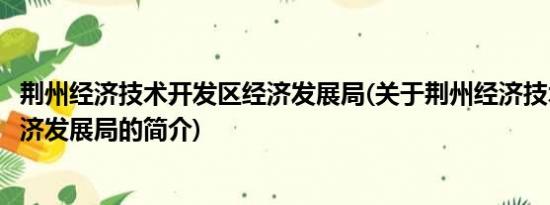 荆州经济技术开发区经济发展局(关于荆州经济技术开发区经济发展局的简介)