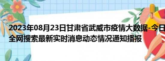 2023年08月23日甘肃省武威市疫情大数据-今日/今天疫情全网搜索最新实时消息动态情况通知播报