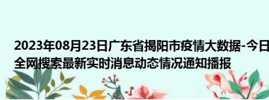 2023年08月23日广东省揭阳市疫情大数据-今日/今天疫情全网搜索最新实时消息动态情况通知播报