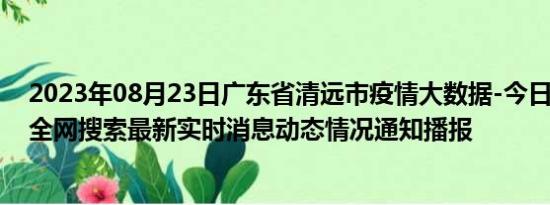 2023年08月23日广东省清远市疫情大数据-今日/今天疫情全网搜索最新实时消息动态情况通知播报