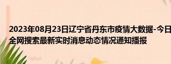 2023年08月23日辽宁省丹东市疫情大数据-今日/今天疫情全网搜索最新实时消息动态情况通知播报