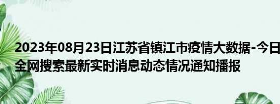 2023年08月23日江苏省镇江市疫情大数据-今日/今天疫情全网搜索最新实时消息动态情况通知播报