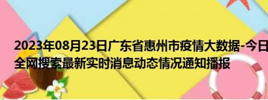 2023年08月23日广东省惠州市疫情大数据-今日/今天疫情全网搜索最新实时消息动态情况通知播报