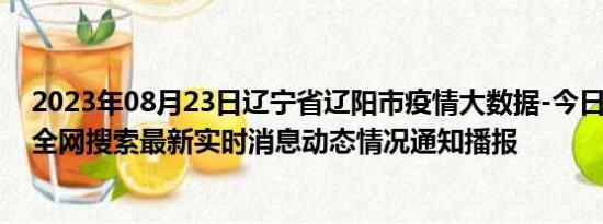 2023年08月23日辽宁省辽阳市疫情大数据-今日/今天疫情全网搜索最新实时消息动态情况通知播报