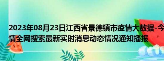 2023年08月23日江西省景德镇市疫情大数据-今日/今天疫情全网搜索最新实时消息动态情况通知播报