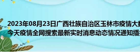 2023年08月23日广西壮族自治区玉林市疫情大数据-今日/今天疫情全网搜索最新实时消息动态情况通知播报