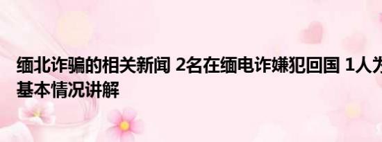 缅北诈骗的相关新闻 2名在缅电诈嫌犯回国 1人为骨干头目 基本情况讲解