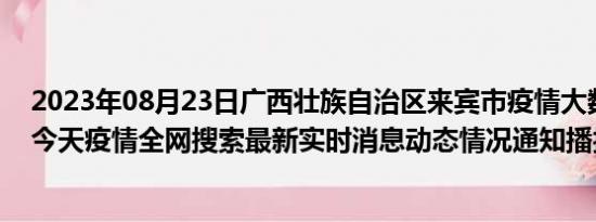 2023年08月23日广西壮族自治区来宾市疫情大数据-今日/今天疫情全网搜索最新实时消息动态情况通知播报