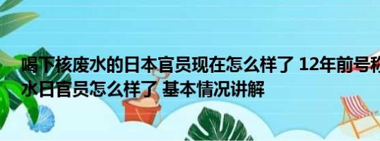 喝下核废水的日本官员现在怎么样了 12年前号称喝核污染水日官员怎么样了 基本情况讲解