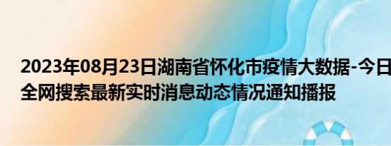 2023年08月23日湖南省怀化市疫情大数据-今日/今天疫情全网搜索最新实时消息动态情况通知播报