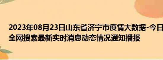 2023年08月23日山东省济宁市疫情大数据-今日/今天疫情全网搜索最新实时消息动态情况通知播报