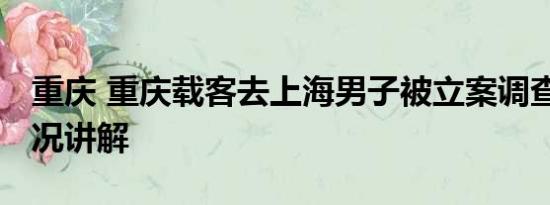 重庆 重庆载客去上海男子被立案调查 基本情况讲解