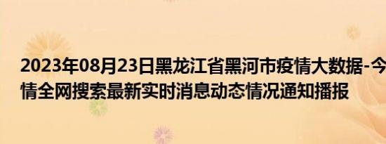 2023年08月23日黑龙江省黑河市疫情大数据-今日/今天疫情全网搜索最新实时消息动态情况通知播报