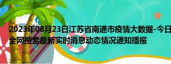 2023年08月23日江苏省南通市疫情大数据-今日/今天疫情全网搜索最新实时消息动态情况通知播报