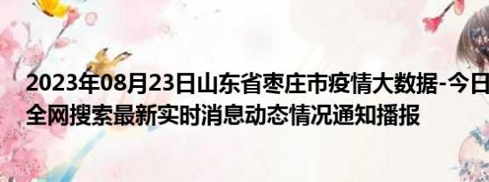 2023年08月23日山东省枣庄市疫情大数据-今日/今天疫情全网搜索最新实时消息动态情况通知播报