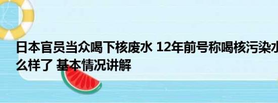 日本官员当众喝下核废水 12年前号称喝核污染水日官员怎么样了 基本情况讲解