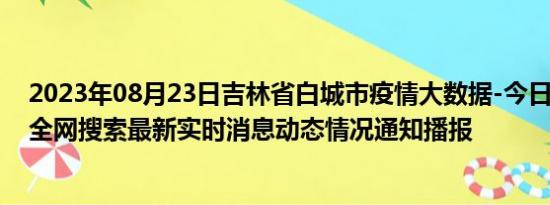 2023年08月23日吉林省白城市疫情大数据-今日/今天疫情全网搜索最新实时消息动态情况通知播报