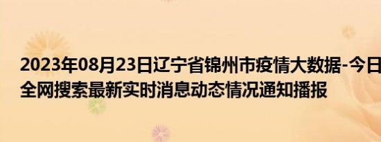 2023年08月23日辽宁省锦州市疫情大数据-今日/今天疫情全网搜索最新实时消息动态情况通知播报