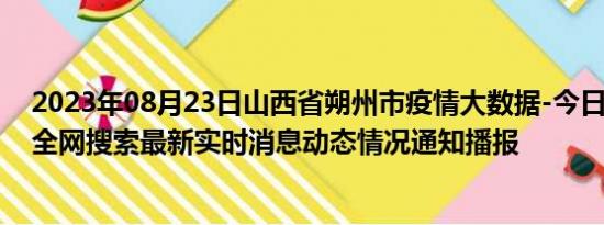 2023年08月23日山西省朔州市疫情大数据-今日/今天疫情全网搜索最新实时消息动态情况通知播报