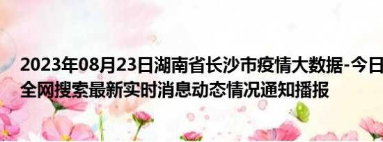 2023年08月23日湖南省长沙市疫情大数据-今日/今天疫情全网搜索最新实时消息动态情况通知播报