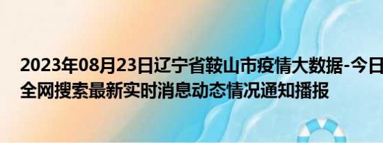 2023年08月23日辽宁省鞍山市疫情大数据-今日/今天疫情全网搜索最新实时消息动态情况通知播报