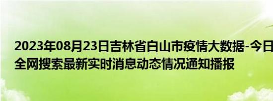 2023年08月23日吉林省白山市疫情大数据-今日/今天疫情全网搜索最新实时消息动态情况通知播报