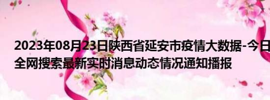 2023年08月23日陕西省延安市疫情大数据-今日/今天疫情全网搜索最新实时消息动态情况通知播报