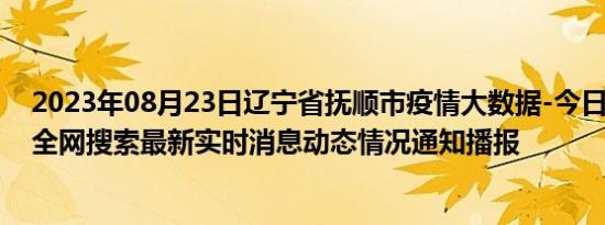 2023年08月23日辽宁省抚顺市疫情大数据-今日/今天疫情全网搜索最新实时消息动态情况通知播报