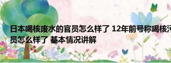 日本喝核废水的官员怎么样了 12年前号称喝核污染水日官员怎么样了 基本情况讲解