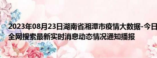 2023年08月23日湖南省湘潭市疫情大数据-今日/今天疫情全网搜索最新实时消息动态情况通知播报