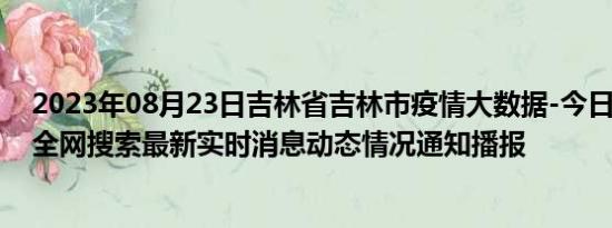 2023年08月23日吉林省吉林市疫情大数据-今日/今天疫情全网搜索最新实时消息动态情况通知播报