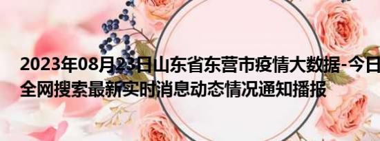 2023年08月23日山东省东营市疫情大数据-今日/今天疫情全网搜索最新实时消息动态情况通知播报