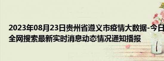 2023年08月23日贵州省遵义市疫情大数据-今日/今天疫情全网搜索最新实时消息动态情况通知播报