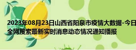 2023年08月23日山西省阳泉市疫情大数据-今日/今天疫情全网搜索最新实时消息动态情况通知播报