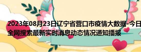 2023年08月23日辽宁省营口市疫情大数据-今日/今天疫情全网搜索最新实时消息动态情况通知播报