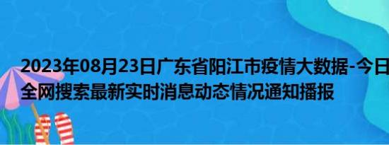 2023年08月23日广东省阳江市疫情大数据-今日/今天疫情全网搜索最新实时消息动态情况通知播报