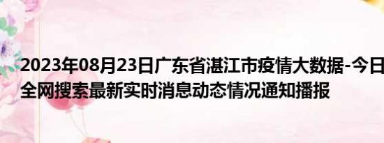 2023年08月23日广东省湛江市疫情大数据-今日/今天疫情全网搜索最新实时消息动态情况通知播报