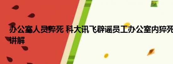 办公室人员猝死 科大讯飞辟谣员工办公室内猝死 基本情况讲解