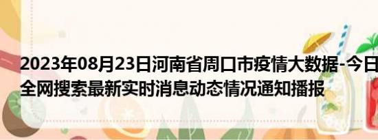 2023年08月23日河南省周口市疫情大数据-今日/今天疫情全网搜索最新实时消息动态情况通知播报