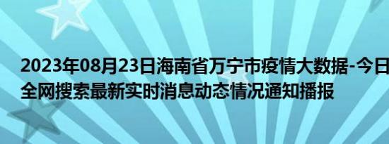 2023年08月23日海南省万宁市疫情大数据-今日/今天疫情全网搜索最新实时消息动态情况通知播报