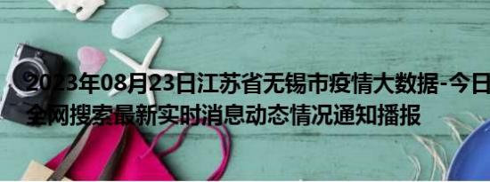 2023年08月23日江苏省无锡市疫情大数据-今日/今天疫情全网搜索最新实时消息动态情况通知播报