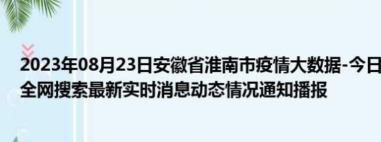 2023年08月23日安徽省淮南市疫情大数据-今日/今天疫情全网搜索最新实时消息动态情况通知播报