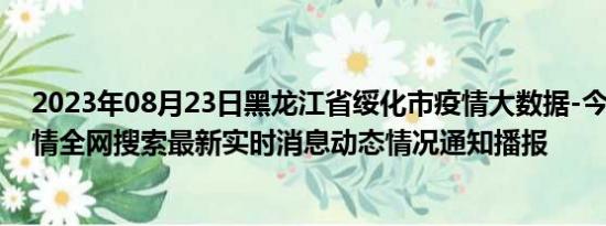 2023年08月23日黑龙江省绥化市疫情大数据-今日/今天疫情全网搜索最新实时消息动态情况通知播报