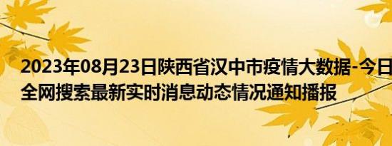 2023年08月23日陕西省汉中市疫情大数据-今日/今天疫情全网搜索最新实时消息动态情况通知播报