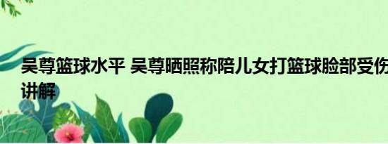 吴尊篮球水平 吴尊晒照称陪儿女打篮球脸部受伤 基本情况讲解