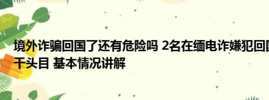 境外诈骗回国了还有危险吗 2名在缅电诈嫌犯回国 1人为骨干头目 基本情况讲解