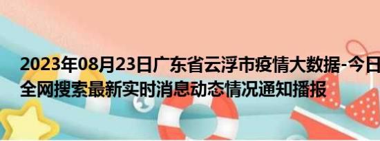 2023年08月23日广东省云浮市疫情大数据-今日/今天疫情全网搜索最新实时消息动态情况通知播报