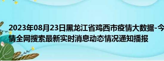 2023年08月23日黑龙江省鸡西市疫情大数据-今日/今天疫情全网搜索最新实时消息动态情况通知播报